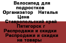 Велосипед для подростков › Организатор ­ Наталья › Цена ­ 7 555 - Ставропольский край, Пятигорск г. Распродажи и скидки » Распродажи и скидки на товары   